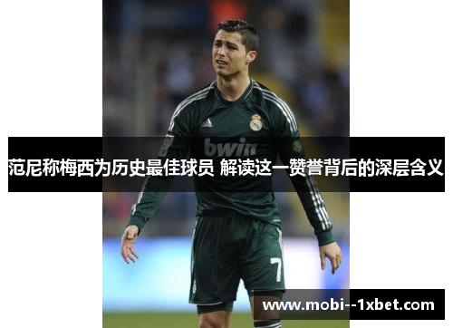 范尼称梅西为历史最佳球员 解读这一赞誉背后的深层含义