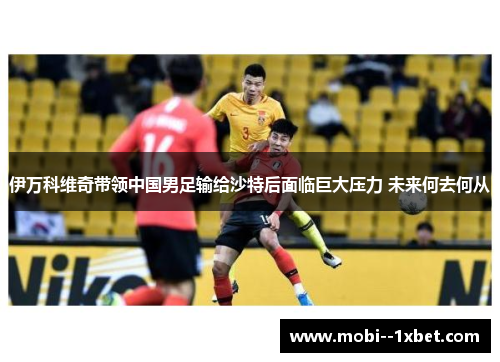 伊万科维奇带领中国男足输给沙特后面临巨大压力 未来何去何从